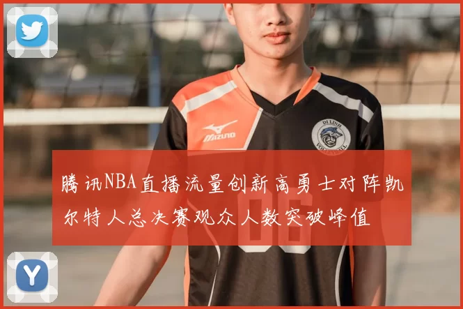 腾讯NBA直播流量创新高勇士对阵凯尔特人总决赛观众人数突破峰值