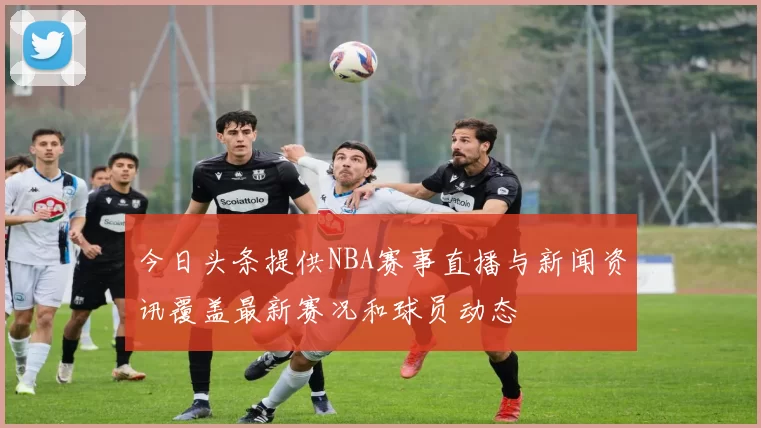 今日头条提供NBA赛事直播与新闻资讯覆盖最新赛况和球员动态