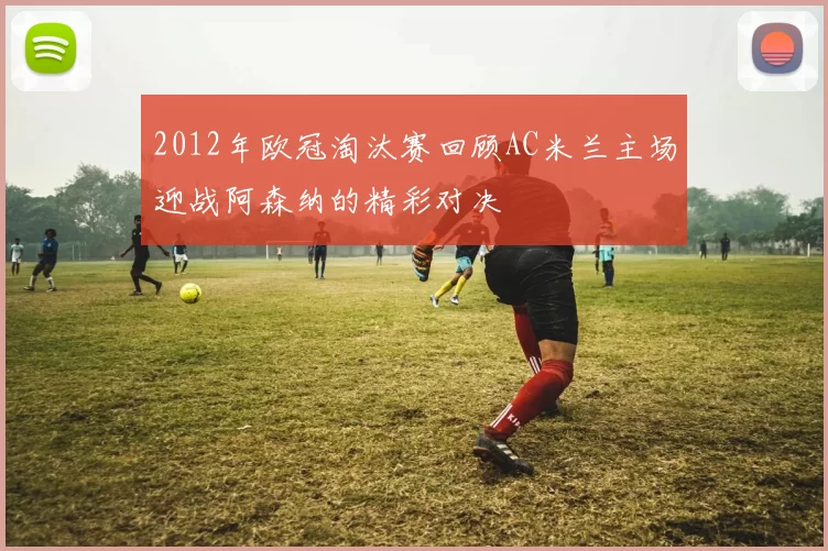 2012年欧冠淘汰赛回顾AC米兰主场迎战阿森纳的精彩对决