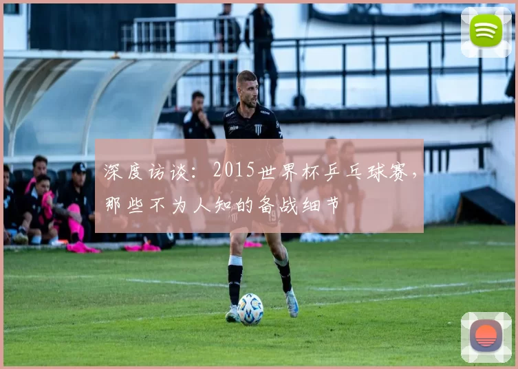 深度访谈:2015世界杯乒乓球赛,那些不为人知的备战细节