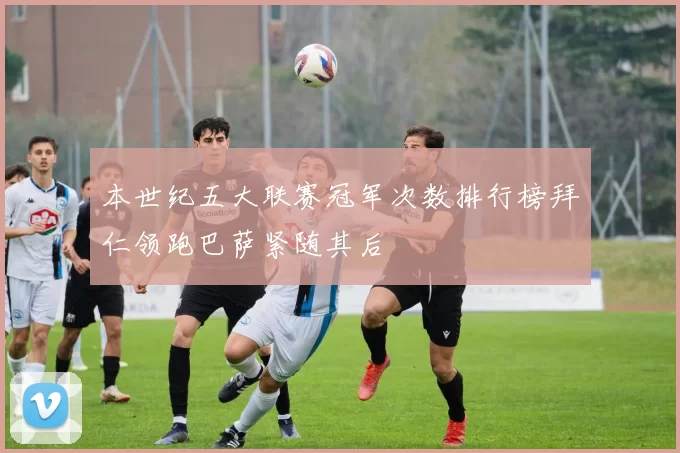 本世纪五大联赛冠军次数排行榜拜仁领跑巴萨紧随其后