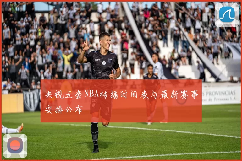 央视五套NBA转播时间表与最新赛事安排公布