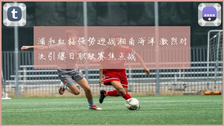 浦和红钻强势迎战湘南海洋 激烈对决引爆日职联赛焦点战