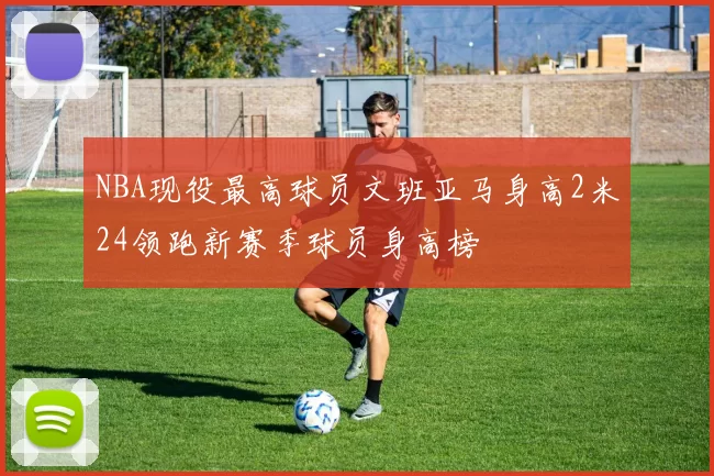 NBA现役最高球员文班亚马身高2米24领跑新赛季球员身高榜