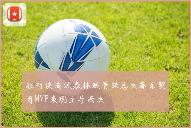 独行侠淘汰森林狼晋级总决赛东契奇MVP表现主导西决