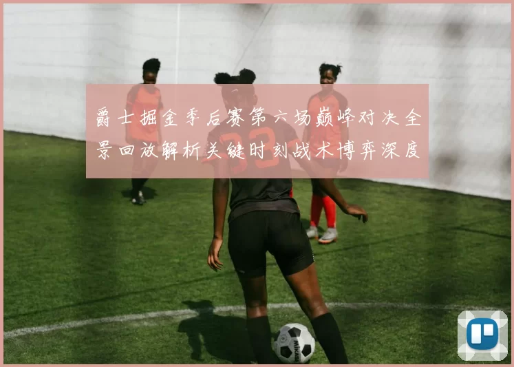 爵士掘金季后赛第六场巅峰对决全景回放解析关键时刻战术博弈深度拆解