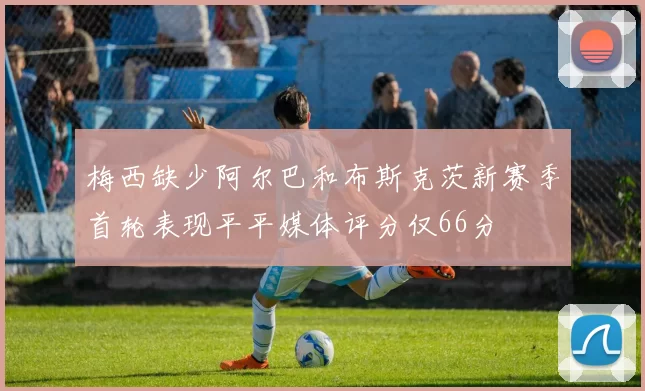 梅西缺少阿尔巴和布斯克茨新赛季首轮表现平平媒体评分仅66分