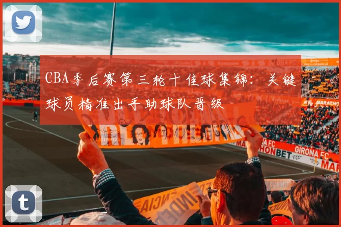 CBA季后赛第三轮十佳球集锦：关键球员精准出手助球队晋级