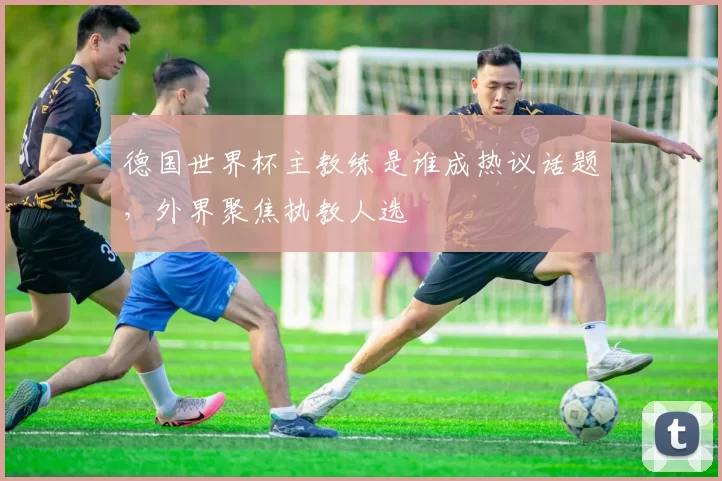 德国世界杯主教练是谁成热议话题,外界聚焦执教人选