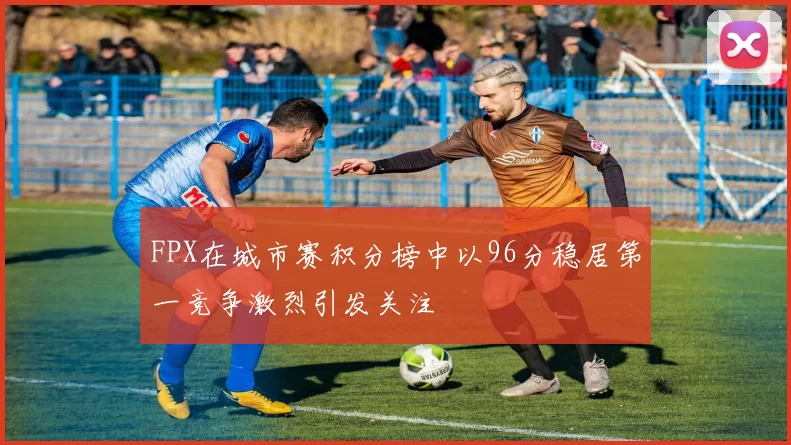 FPX在城市赛积分榜中以96分稳居第一竞争激烈引发关注