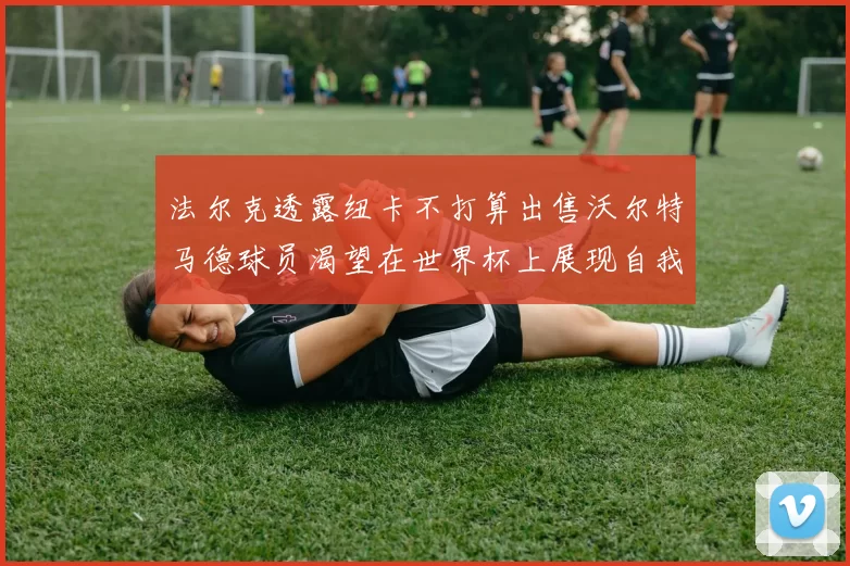 法尔克透露纽卡不打算出售沃尔特马德球员渴望在世界杯上展现自我