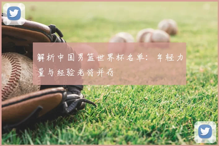 解析中国男篮世界杯名单:年轻力量与经验老将并存