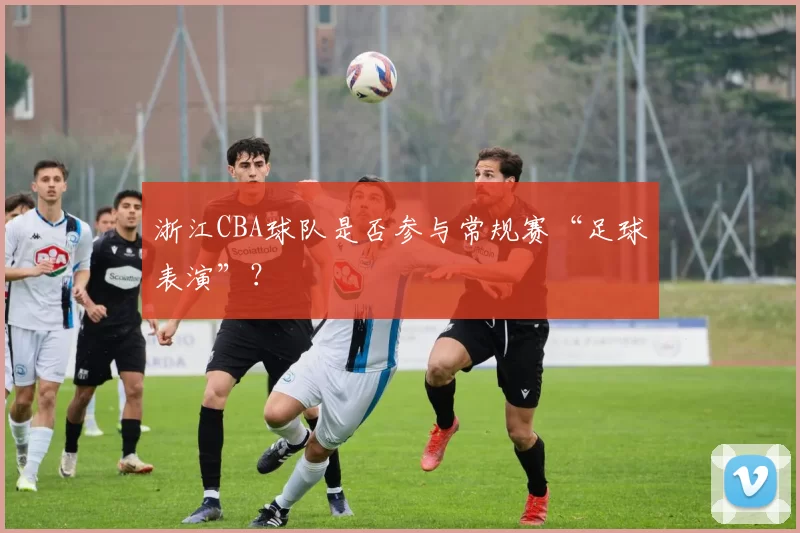 浙江CBA球队是否参与常规赛“足球表演”？