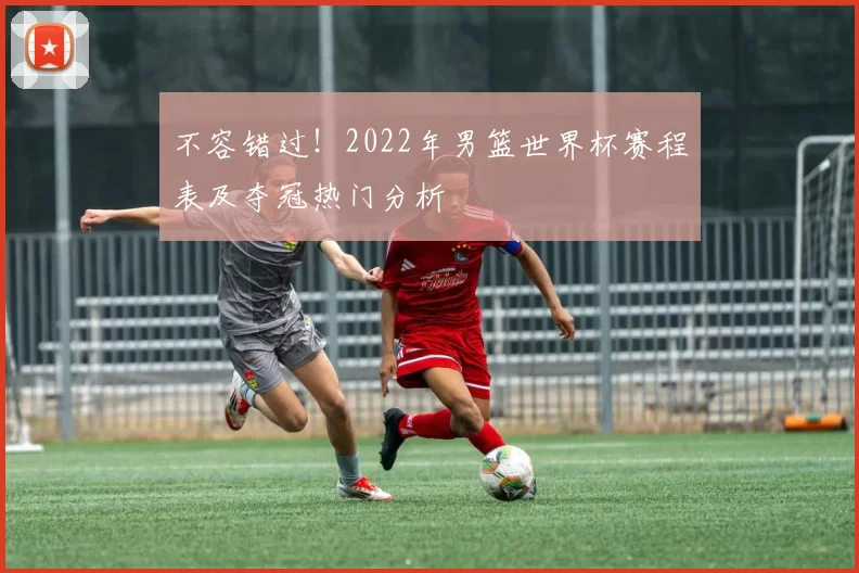 不容错过!2022年男篮世界杯赛程表及夺冠热门分析