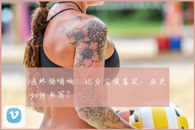 当终场哨响:比分尘埃落定,历史如何书写?