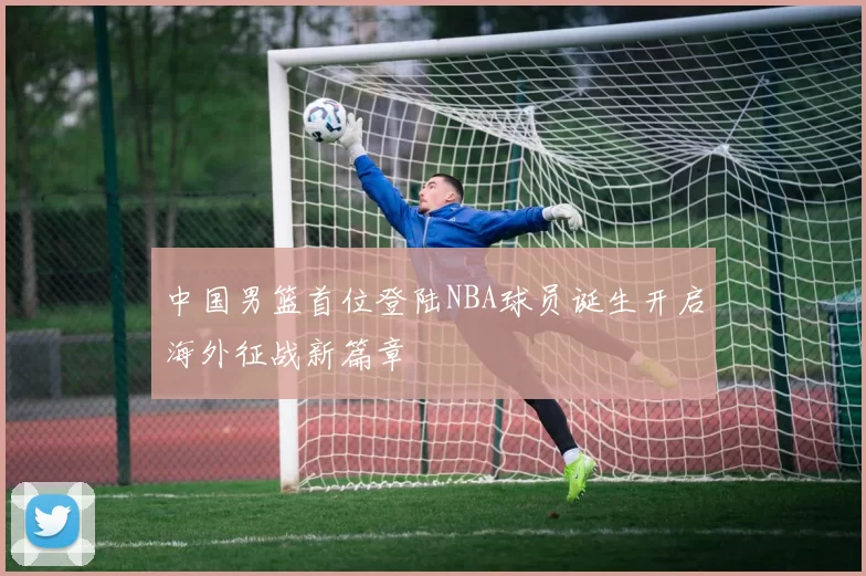 中国男篮首位登陆NBA球员诞生开启海外征战新篇章