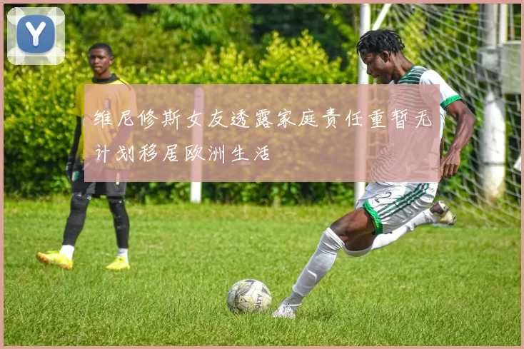 维尼修斯女友透露家庭责任重暂无计划移居欧洲生活