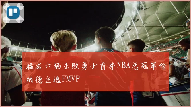 猛龙六场击败勇士首夺NBA总冠军伦纳德当选FMVP