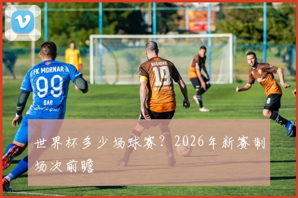 世界杯多少场球赛？2026年新赛制场次前瞻