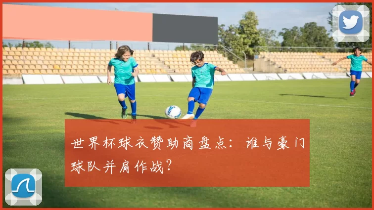 世界杯球衣赞助商盘点:谁与豪门球队并肩作战?