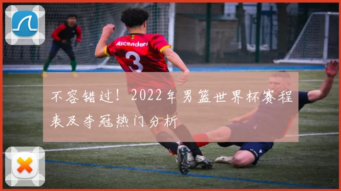 不容错过!2022年男篮世界杯赛程表及夺冠热门分析