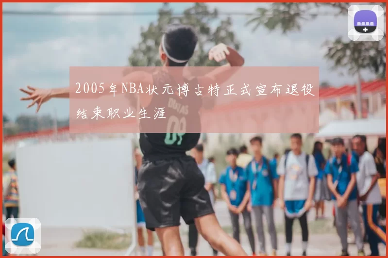 2005年NBA状元博古特正式宣布退役结束职业生涯