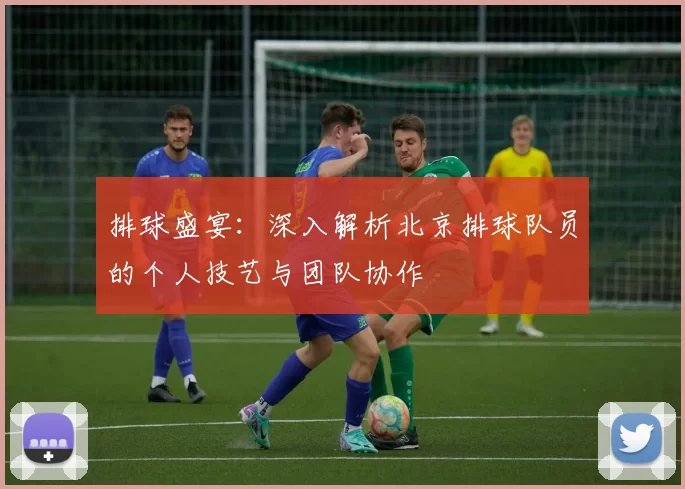 排球盛宴：深入解析北京排球队员的个人技艺与团队协作