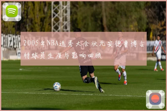 2005年NBA选秀大会状元安德鲁博古特球员生涯与影响回顾