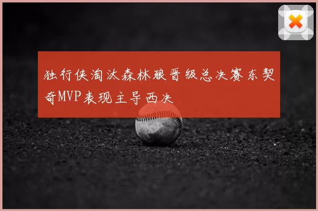 独行侠淘汰森林狼晋级总决赛东契奇MVP表现主导西决