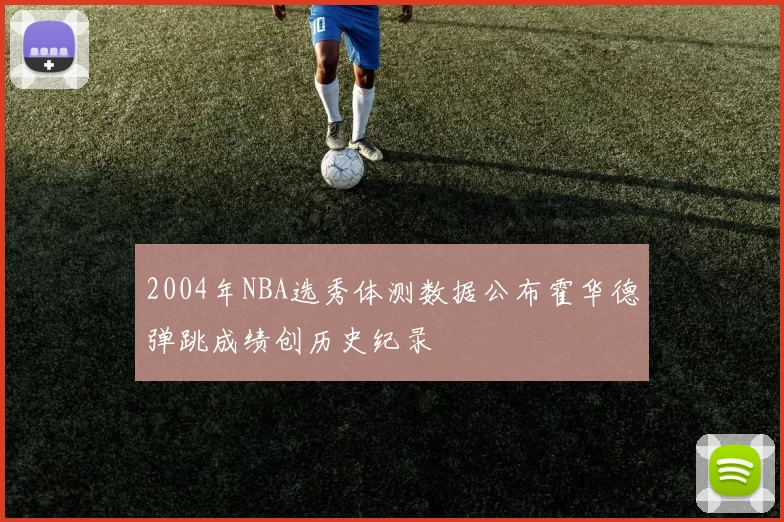 2004年NBA选秀体测数据公布霍华德弹跳成绩创历史纪录