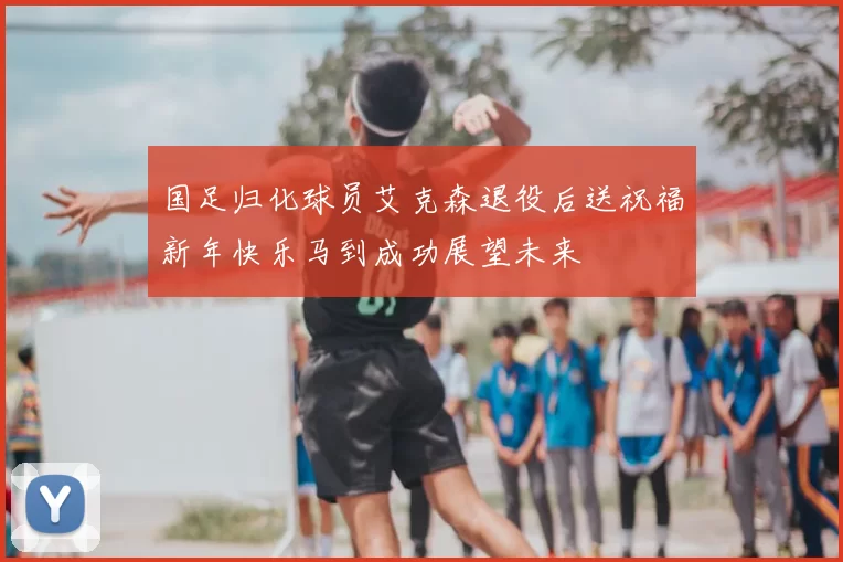 国足归化球员艾克森退役后送祝福新年快乐马到成功展望未来
