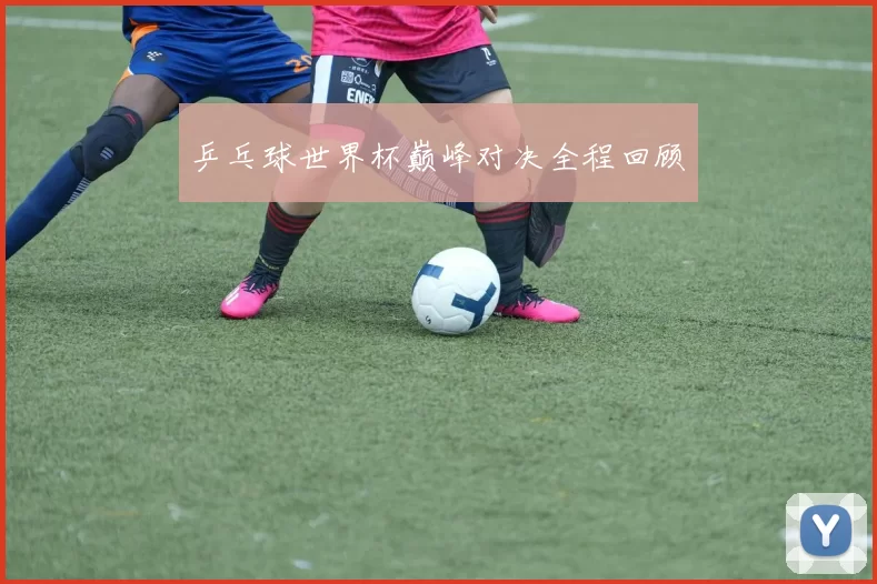乒乓球世界杯巅峰对决全程回顾