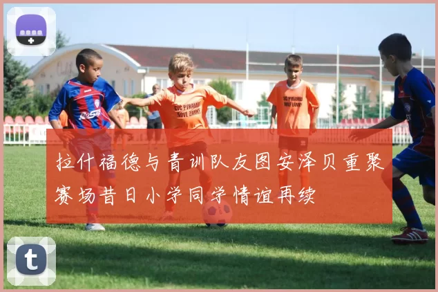 拉什福德与青训队友图安泽贝重聚赛场昔日小学同学情谊再续