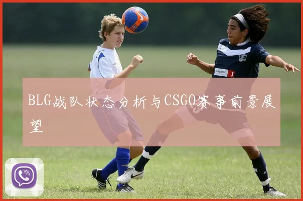 BLG战队状态分析与CSGO赛事前景展望