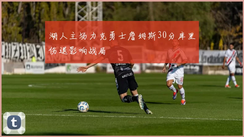 湖人主场力克勇士詹姆斯30分库里伤退影响战局