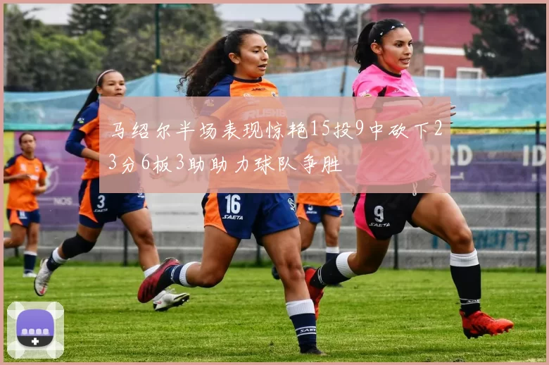马绍尔半场表现惊艳15投9中砍下23分6板3助助力球队争胜