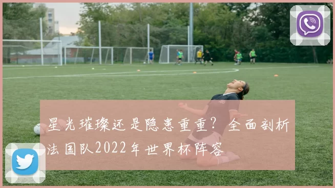星光璀璨还是隐患重重?全面剖析法国队2022年世界杯阵容