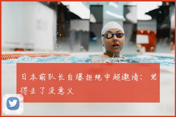 日本前队长自爆拒绝中超邀请：觉得去了没意义