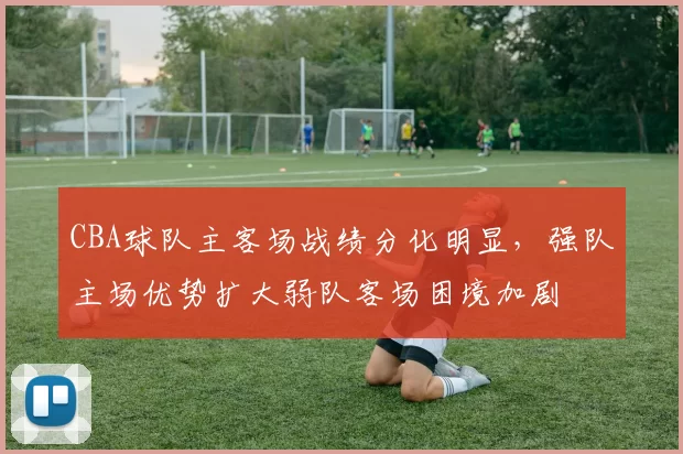 CBA球队主客场战绩分化明显,强队主场优势扩大弱队客场困境加剧