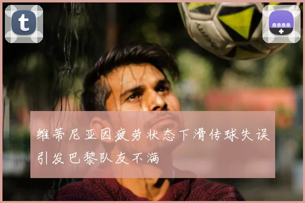 维蒂尼亚因疲劳状态下滑传球失误引发巴黎队友不满