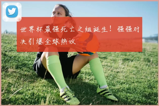 世界杯最强死亡之组诞生!强强对决引爆全球热议