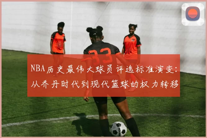 NBA历史最伟大球员评选标准演变:从乔丹时代到现代篮球的权力转移