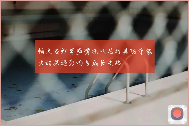 帕夫洛维奇盛赞孔帕尼对其防守能力的深远影响与成长之路