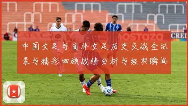 中国女足与南非女足历史交战全记录与精彩回顾战绩分析与经典瞬间解析
