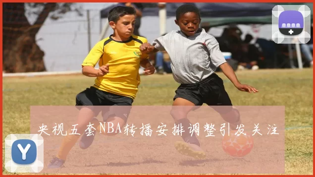 央视五套NBA转播安排调整引发关注