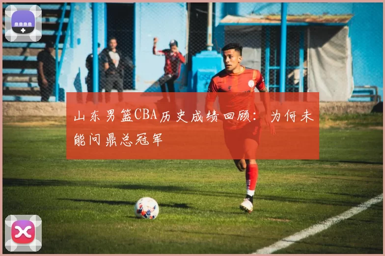 山东男篮CBA历史成绩回顾:为何未能问鼎总冠军