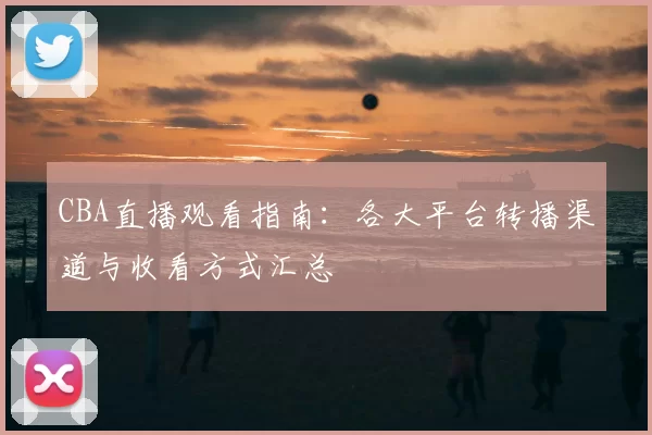 CBA直播观看指南：各大平台转播渠道与收看方式汇总