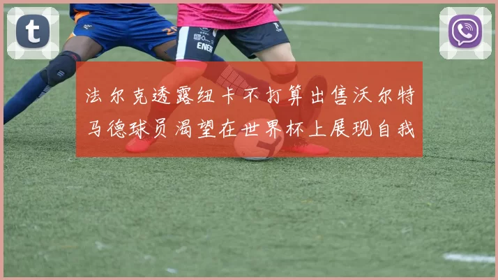 法尔克透露纽卡不打算出售沃尔特马德球员渴望在世界杯上展现自我