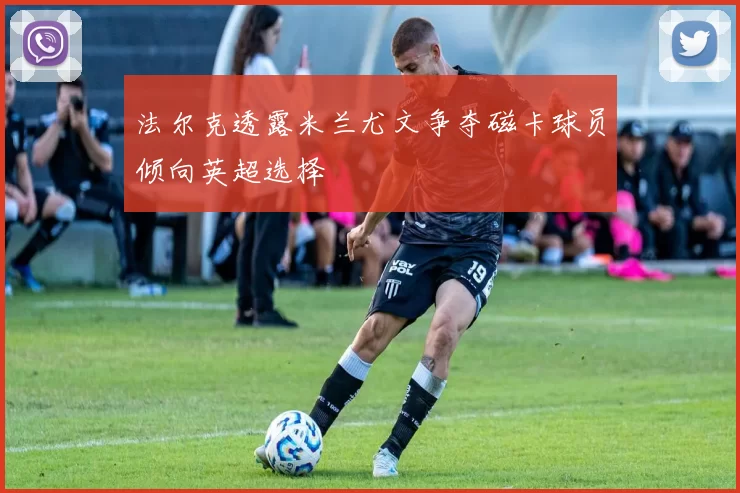 法尔克透露米兰尤文争夺磁卡球员倾向英超选择