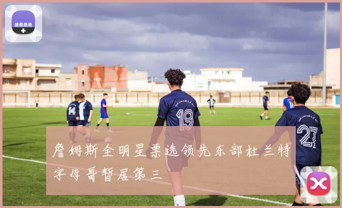 詹姆斯全明星票选领先东部杜兰特字母哥暂居第三